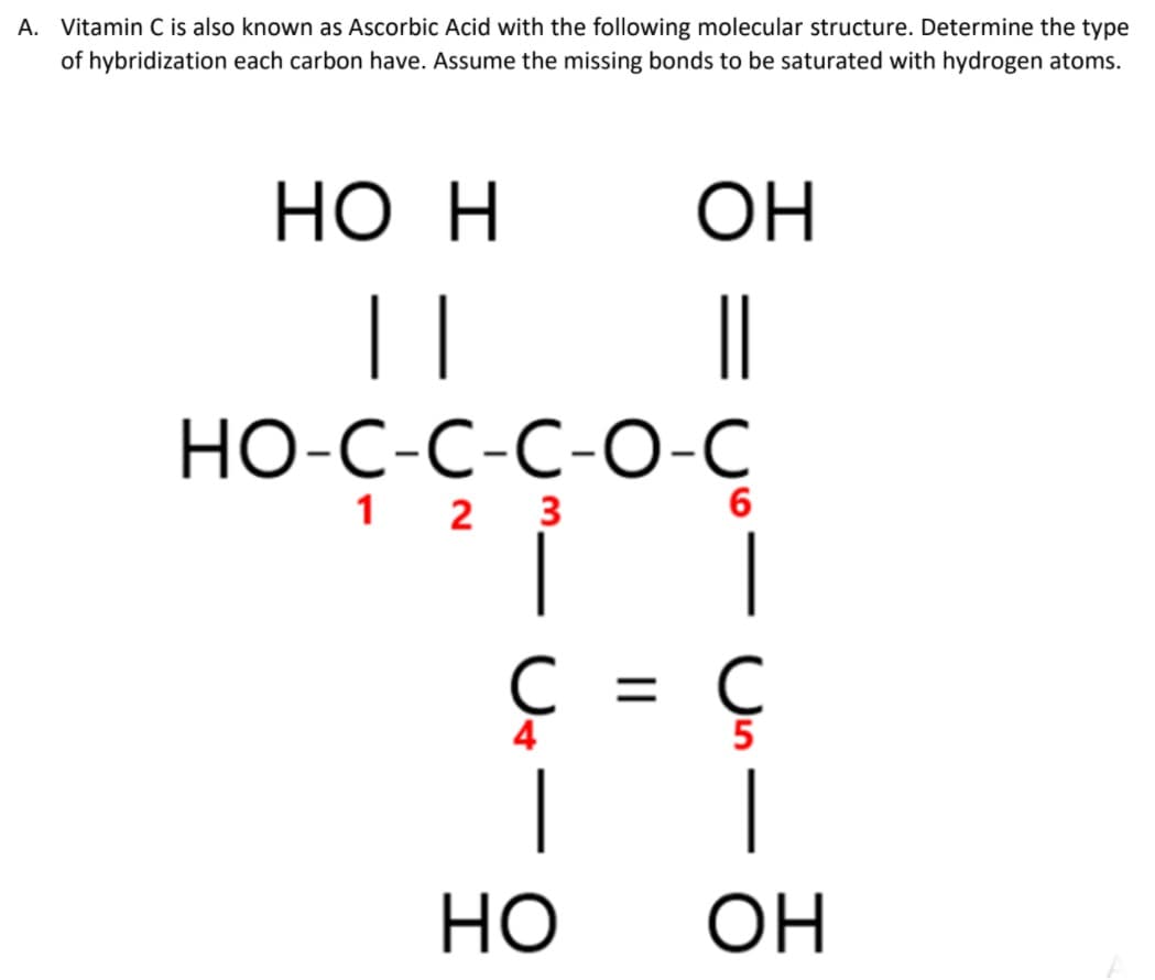 A. Vitamin C is also known as Ascorbic Acid with the following molecular structure. Determine the type
of hybridization each carbon have. Assume the missing bonds to be saturated with hydrogen atoms.
Но Н
ОН
||
|
НО-С-С-С-О-С
1 2 3
6
|
C = C
5
3 = 3
но
OH
