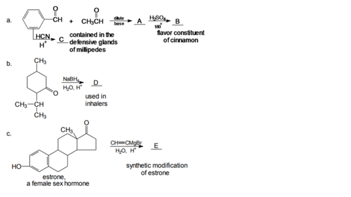 dilute
base
HSO4,
A
180
-CH
CH3CH
а.
B
flavor constituent
of cinnamon
contained in the
[HCN, c _defensive glands
H*
of millipedes
b.
CH3
NaBH4
H,O, H*
D
used in
inhalers
CH3-CH
ČH3
CH3.
с.
CH CMgBr
H2O, H*
E
synthetic modification
of estrone
Но-
estrone,
a female sex hormone
