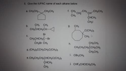 5. Gve the IUPАС патe of each alkane below.
a. CH,CH CH,CH,
t. CH-CH2
CH
CH,CH
CH
CH,
CHCH,
CH, CH,
CH,CHCH,CH
b.
9.
CH,
C(CH,h
Br
CH,
C.
CH,CHCH,C
CH,Br CH,
-Br
CH,CH,
CH,CH,CH,CCH,CH,
ČH,CH,
h.
d. (CH,hCCH,CH,C(CH,h
L CBrCH,
e.CH,CH,CH,CHCH,C(CH,h
CHCH,
I CHF,CHCICHCH,
