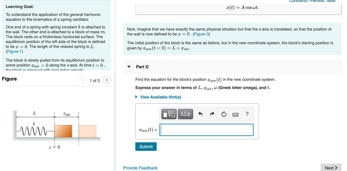 nstants I Perlodic Table
Learning Goal:
x(t) = A cos wt.
To understand the application of the general harmonic
equation to the kinematics of a spring oscillator.
One end of a spring with spring constant k is attached to
Now, imagine that we have exactly the same physical situation but that the x axis is translated, so that the position of
the wall is now defined to be x = 0. (Figure 3)
the wall. The other end is attached to a block of mass m.
The block rests on a frictionless horizontal surface. The
equilibrium position of the left side of the block is defined
to be x =
The initial position of the block is the same as before, but in the new coordinate system, the block's starting position is
0. The length of the relaxed spring is L.
given by xnew (t = 0) = L+xinit -
(Figure 1)
The block is slowly pulled from its equilibrium position to
some position xinit > 0 along the x axis. At time t = 0,
Part D
the block ie releasod with zoro initialvelocitu
Figure
1 of 3
>
Find the equation for the block's position xnew (t) in the new coordinate system.
Express your answer in terms of L, xinit, w (Greek letter omega), and t.
• View Available Hint(s)
L
Xinit
ΑΣφ
?
win
Xnew (t) =
x = 0
Submit
Provide Feedback
Next >
