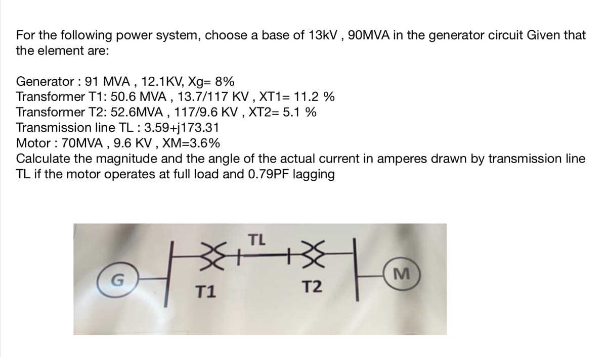 For the following power system, choose a base of 13kV , 90MVA in the generator circuit Given that
the element are:
Generator : 91 MVA , 12.1KV, Xg= 8%
Transformer T1: 50.6 MVA , 13.7/117 KV , XT1= 11.2 %
Transformer T2: 52.6MVA , 117/9.6 KV , XT2= 5.1 %
Transmission line TL : 3.59+j173.31
Motor : 70MVA , 9.6 KV , XM=3.6%
Calculate the magnitude and the angle of the actual current in amperes drawn by transmission line
TL if the motor operates at full load and 0.79PF lagging
TL
M
T1
T2
