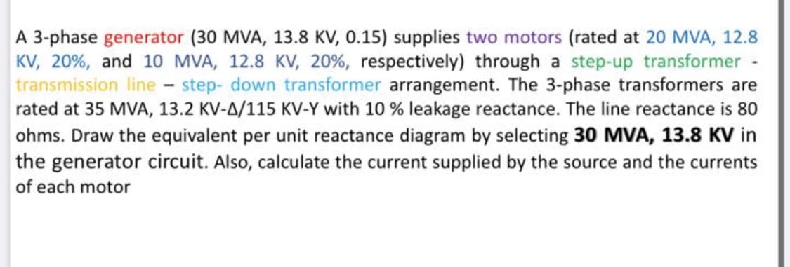 A 3-phase generator (30 MVA, 13.8 KV, 0.15) supplies two motors (rated at 20 MVA, 12.8
KV, 20%, and 10 MVA, 12.8 KV, 20%, respectively) through a step-up transformer -
transmission line - step- down transformer arrangement. The 3-phase transformers are
rated at 35 MVA, 13.2 KV-A/115 KV-Y with 10 % leakage reactance. The line reactance is 80
ohms. Draw the equivalent per unit reactance diagram by selecting 30 MVA, 13.8 KV in
the generator circuit. Also, calculate the current supplied by the source and the currents
of each motor
