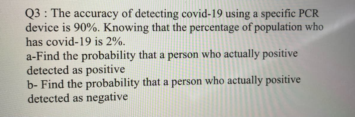 Q3 : The accuracy of detecting covid-19 using a specific PCR
device is 90%. Knowing that the percentage of population who
has covid-19 is 2%.
a-Find the probability that a person who actually positive
detected as positive
b- Find the probability that a person who actually positive
detected as negative
