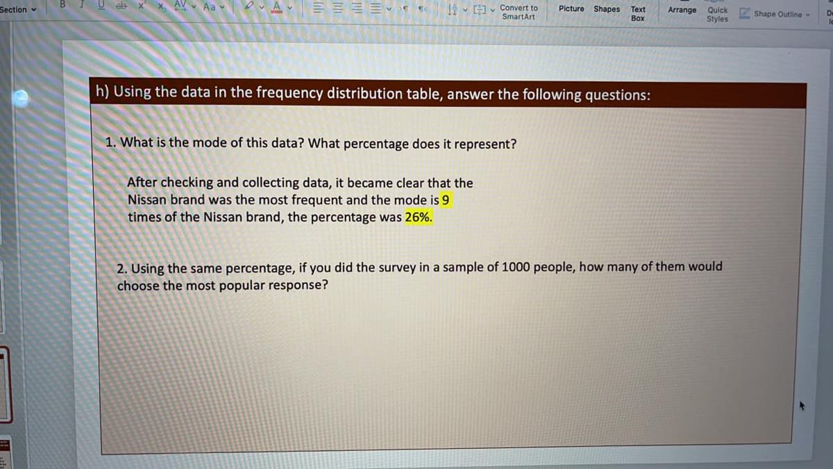 U eb
x AV Aa v
IA - v Convert to
SmartArt
Section v
Picture
Shapes
Text
Arrange
Quick
Styles
Shape Outline
Воx
h) Using the data in the frequency distribution table, answer the following questions:
1. What is the mode of this data? What percentage does it represent?
After checking and collecting data, it became clear that the
Nissan brand was the most frequent and the mode is 9
times of the Nissan brand, the percentage was 26%.
2. Using the same percentage, if you did the survey in a sample of 1000 people, how many of them would
choose the most popular response?
