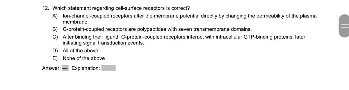 12. Which statement regarding cell-surface receptors is correct?
A) lon-channel-coupled receptors alter the membrane potential directly by changing the permeability of the plasma
membrane.
B) G-protein-coupled receptors are polypeptides with seven transmembrane domains.
C) After binding their ligand, G-protein-coupled receptors interact with intracellular GTP-binding proteins, later
initiating signal transduction events.
D)
All of the above
E) None of the above
Answer: Explanation: