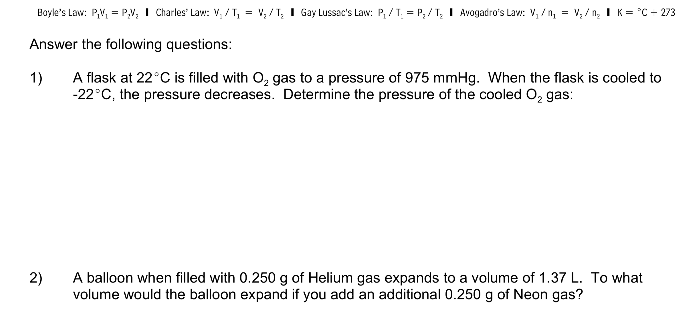 Boyle's Law: P,V, = P,V, I Charles' Law: V, / T, = V, / T, I Gay Lussac's Law: P, / T, = P, / T, I Avogadro's Law: V, / n, = V, / n, I K = °C + 273
Answer the following questions:
A flask at 22°C is filled with O, gas to a pressure of 975 mmHg. When the flask is cooled to
-22°C, the pressure decreases. Determine the pressure of the cooled O, gas:
1)
A balloon when filled with 0.250 g of Helium gas expands to a volume of 1.37 L. To what
volume would the balloon expand if you add an additional 0.250 g of Neon gas?
2)
