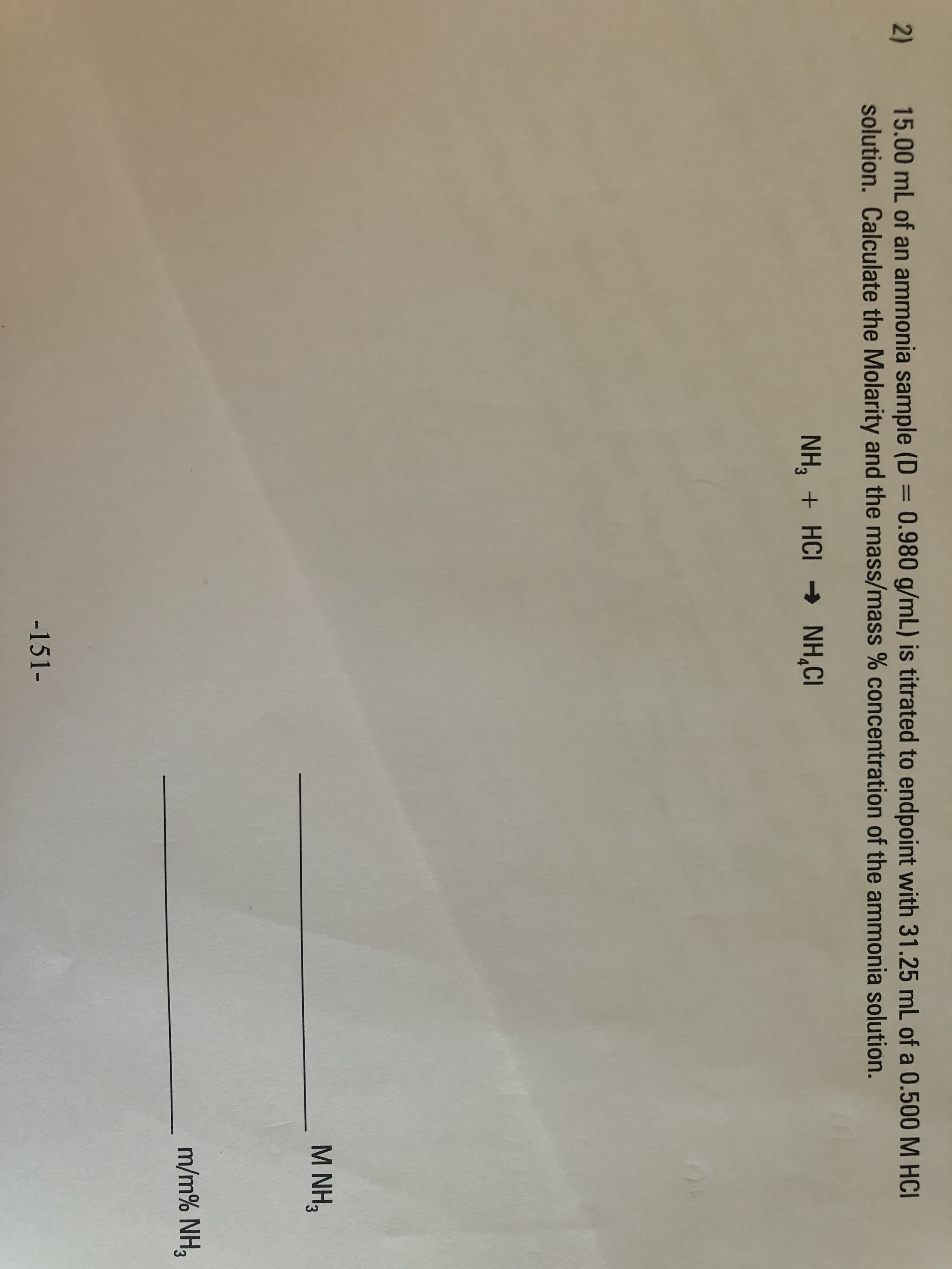 15.00 mL of an ammonia sample (D = 0.980 g/mL) is titrated to endpoint with 31.25 mL of a 0.500M HCI
solution. Calculate the Molarity and the mass/mass % concentration of the ammonia solution.
%3D
NH, + HCI → NH,CI
