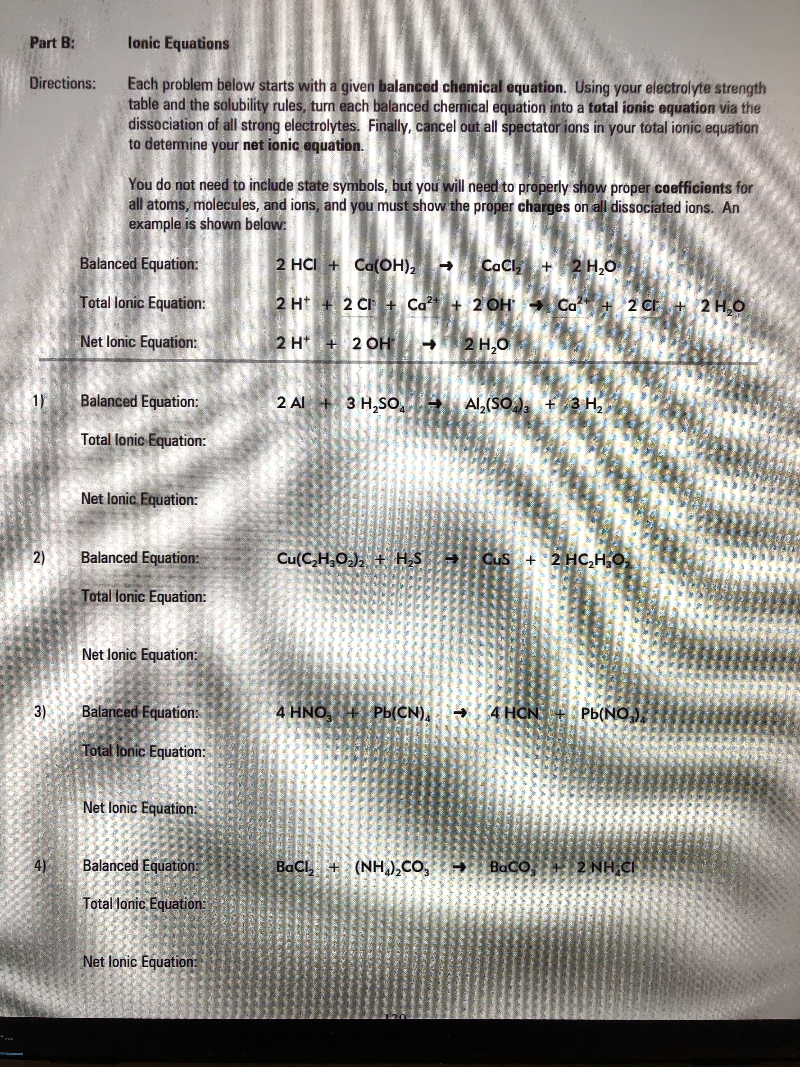 Each problem below starts with a given balanced chemical equation. Using your electrolyte strength
table and the solubility rules, turn each balanced chemical equation into a total ionic equation via the
dissociation of all strong electrolytes. Finally, cancel out all spectator ions in your total ionic equation
to determine your net ionic equation.
