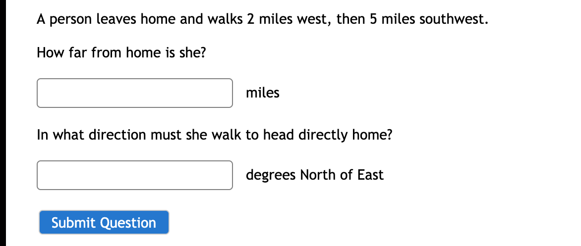 A person leaves home and walks 2 miles west, then 5 miles southwest.
How far from home is she?
miles
In what direction must she walk to head directly home?
degrees North of East
Submit Question
