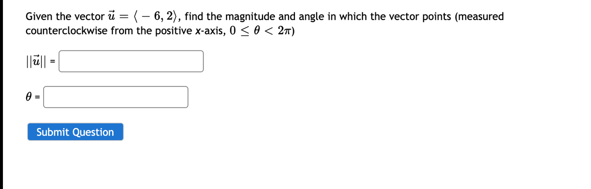 Given the vector u = (- 6, 2), find the magnitude and angle in which the vector points (measured
counterclockwise from the positive x-axis, 0 < 0 < 2T)
||ü|| =
0 =
Submit Question
