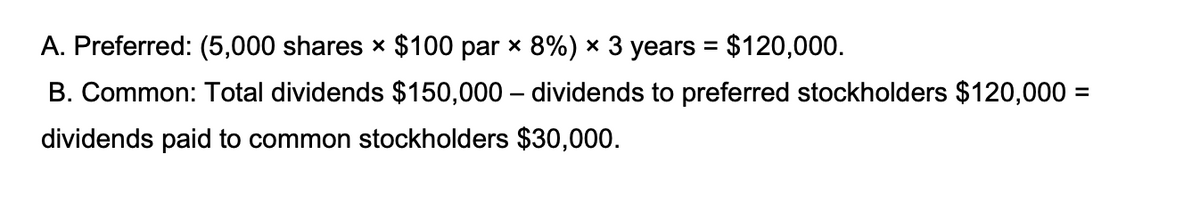 A. Preferred: (5,000 shares x $100 par x 8%) × 3 years = $120,000.
B. Common: Total dividends $150,000 – dividends to preferred stockholders $120,000 =
dividends paid to common stockholders $30,000.

