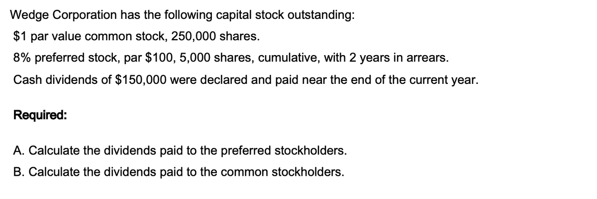 Wedge Corporation has the following capital stock outstanding:
$1 par value common stock, 250,000 shares.
8% preferred stock, par $100, 5,000 shares, cumulative, with 2 years in arrears.
Cash dividends of $150,000 were declared and paid near the end of the current year.
Required:
A. Calculate the dividends paid to the preferred stockholders.
B. Calculate the dividends paid to the common stockholders.
