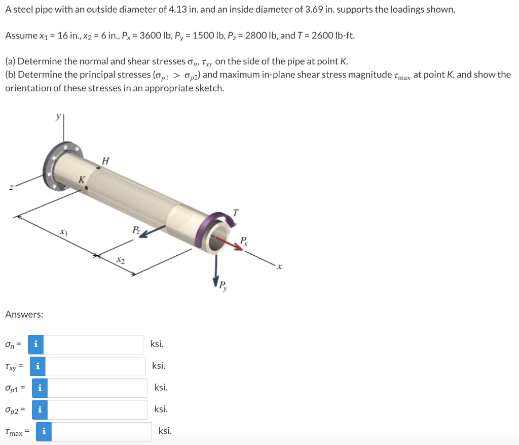 A steel pipe with an outside diameter of 4.13 in. and an inside diameter of 3.69 in. supports the loadings shown.
Assume x₁ = 16 in., x₂ = 6 in., Px = 3600 lb, Py = 1500 lb, Pz = 2800 lb, and T = 2600 lb-ft.
(a) Determine the normal and shear stresses on, Txy on the side of the pipe at point K.
(b) Determine the principal stresses (op1 > 0,2) and maximum in-plane shear stress magnitude Tmax at point K, and show the
orientation of these stresses in an appropriate sketch.
y
H
T
Answers:
On = i
Txy =
i
Op1 = i
Op2 = i
Tmax=
i
X1
x2
Pz
ksi.
ksi.
ksi.
ksi.
ksi.
P