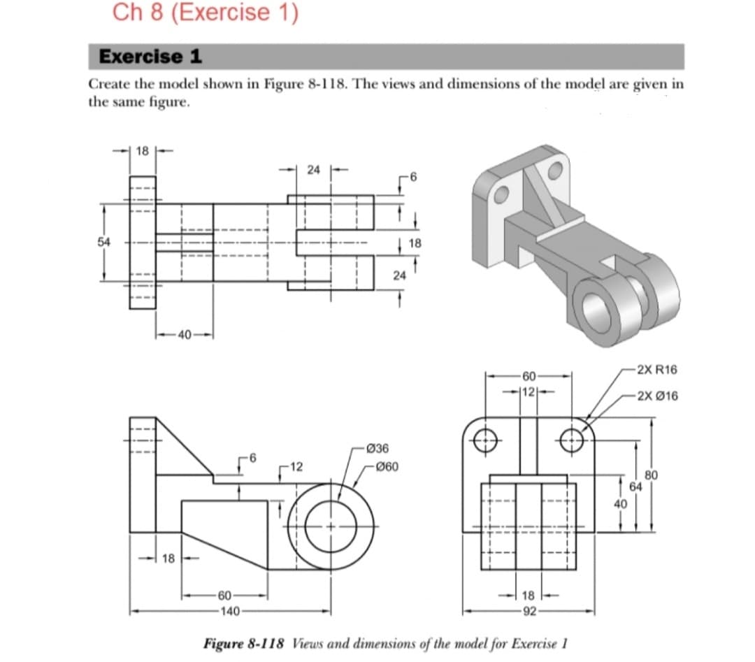 Ch 8 (Exercise 1)
Exercise 1
Create the model shown in Figure 8-118. The views and dimensions of the model are given in
the same figure.
18
24
6
PR
18
-60
-12-
54
18
40
-Ø36
24
-Ø60
-60-
18
Figure 8-118 Views and dimensions of the model for Exercise 1
40
-2X R16
-2X Ø16
80
64