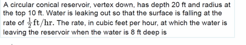 A circular conical reservoir, vertex down, has depth 20 ft and radius at
the top 10 ft. Water is leaking out so that the surface is falling at the
rate of ft/hr. The rate, in cubic feet per hour, at which the water is
leaving the reservoir when the water is 8 ft deep is
