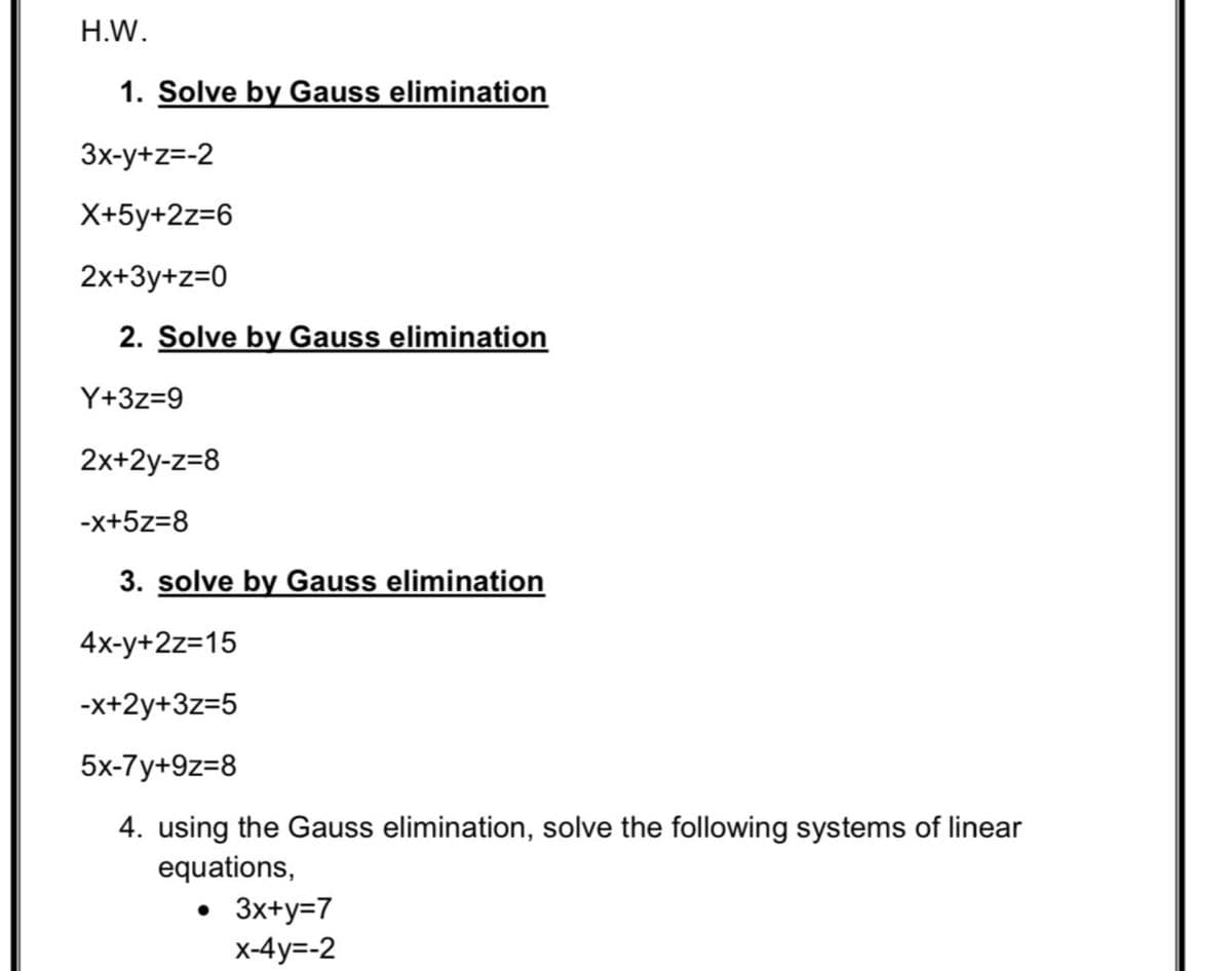 H.W.
1. Solve by Gauss elimination
3x-y+z=-2
X+5y+2z=6
2x+3y+z=0
2. Solve by Gauss elimination
Y+3z=9
2x+2y-z=8
-x+5z=8
3. solve by Gauss elimination
4x-y+2z=15
-x+2y+3z=5
5x-7y+9z=8
4. using the Gauss elimination, solve the following systems of linear
equations,
• 3x+y=7
X-4y=-2
