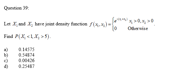 Question 39:
Let X, and X, have joint density function f(x,x,) :
Set*)>0, x, >0
x > 0, x, >0
Otherwise
Find P(X, <1, X, >5).
a)
b)
c)
d)
0.14575
0.54874
0.00426
0.25487

