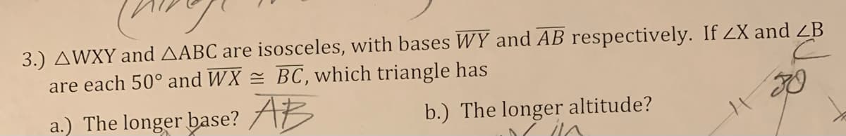 3.) AWXY and AABC are isosceles, with bases WY and AB respectively. If ZX and ZB
are each 50° and WX = BC, which triangle has
a.) The longer base? AB
b.) The longer altitude?
