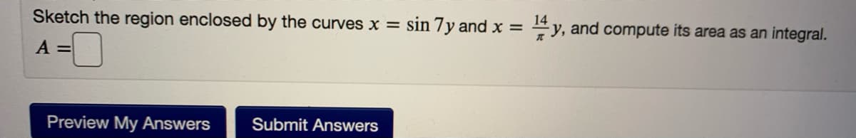 Sketch the region enclosed by the curves x = sin 7y and x =
14
y, and compute its area as an integral.
A =
Preview My Answers
Submit Answers
