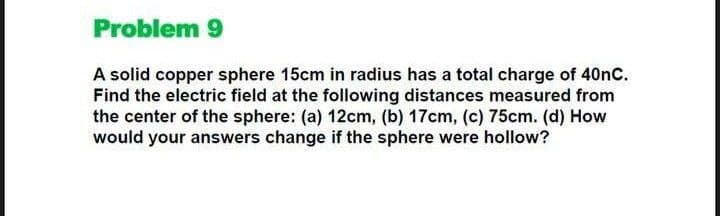 Problem 9
A solid copper sphere 15cm in radius has a total charge of 40nC.
Find the electric field at the following distances measured from
the center of the sphere: (a) 12cm, (b) 17cm, (c) 75cm. (d) How
would your answers change if the sphere were hollow?
