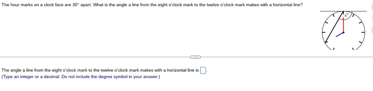 The hour marks on a clock face are 30° apart. What is the angle a line from the eight o'clock mark to the twelve o'clock mark makes with a horizontal line?
The angle a line from the eight o'clock mark to the twelve o'clock mark makes with a horizontal line is
(Type an integer or a decimal. Do not include the degree symbol in your answer.)