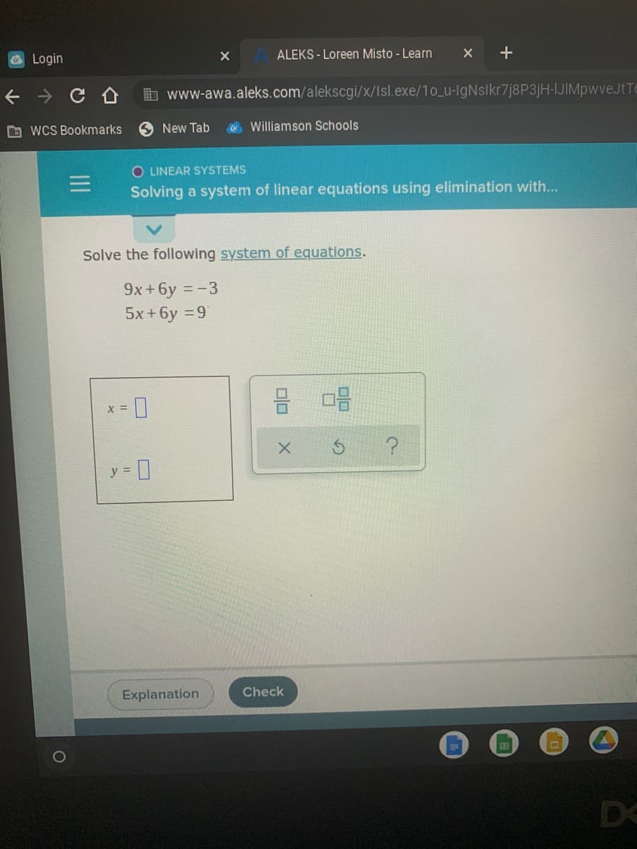 ALEKS - Loreen Misto - Learn
OLogin
b www-awa.aleks.com/alekscgi/x/Isl.exe/1o_u-IgNsikr7j8P3jH-IJIMpwveJtTe
O wCS Bookmarks
New Tab
O Williamson Schools
O LINEAR SYSTEMS
Solving a system of linear equations using elimination with...
Solve the following system of equations.
9x+6y =-3
5x+6y = 9
X =
y =
Explanation
Check
DC
