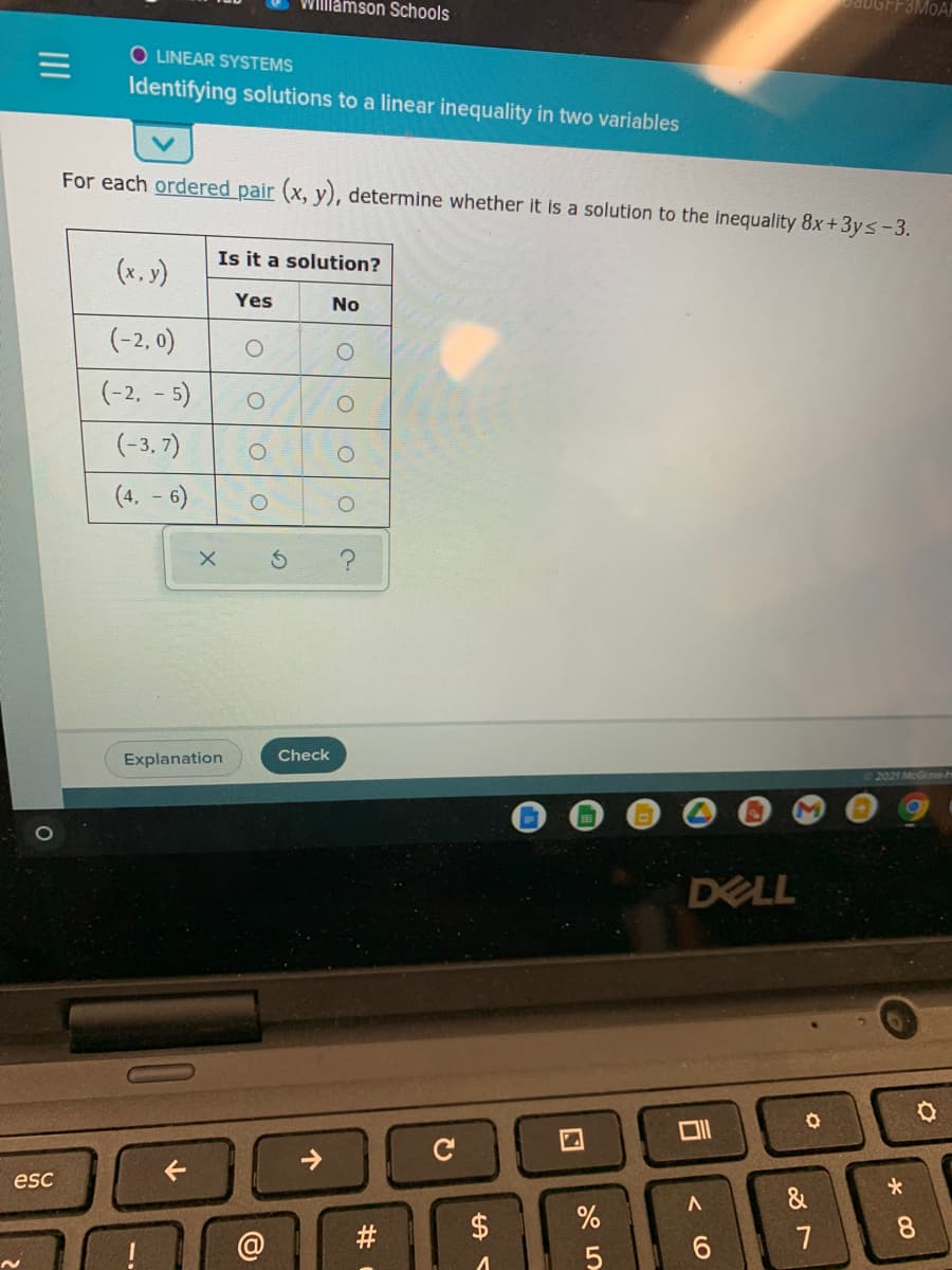 Willlamson Schools
BADGFF3MOAA
O LINEAR SYSTEMS
Identifying solutions to a linear inequality in two variables
For each ordered pair (x, y), determine whether it is a solution to the inequality 8x+3ys-3.
Is it a solution?
(x, y)
Yes
No
(-2, 0)
(-2, - 5)
(-3, 7)
(4, - 6)
Explanation
Check
2021 McGraw-H
DELL
esc
&
$
8.
7
5
%23
个
II
