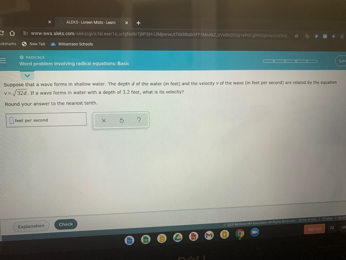 ALEKS - Loreen Misto - Learn
x +
b www-awa.aleks.com/alekscgi/x/Isl.exe/10_u-IgNslkr7j8P3jH-IJIMpwveJtT6kRBabGFF3MoAkZ_UVxON202g1aPGCg99IDgbHarGW3Nz.
okmarks
O New Tab
Williamson Schools
O RADICALS
Word problem involving radical equations: Basic
Lor
Suppose that a wave forms in shallow water. The depth d of the water (in feet) and the velocity v of the wave (in feet per second) are related by the equation
32d. If a wave forms in water with a depth of 3.2 feet, what Is its velocity?
Round your answer to the nearest tenth.
feet per second
O 2021 McGraw-Hill Education. All Rights Reserved. Terms of Use Privacy Acces
US
Explanation
Check
Sign out
