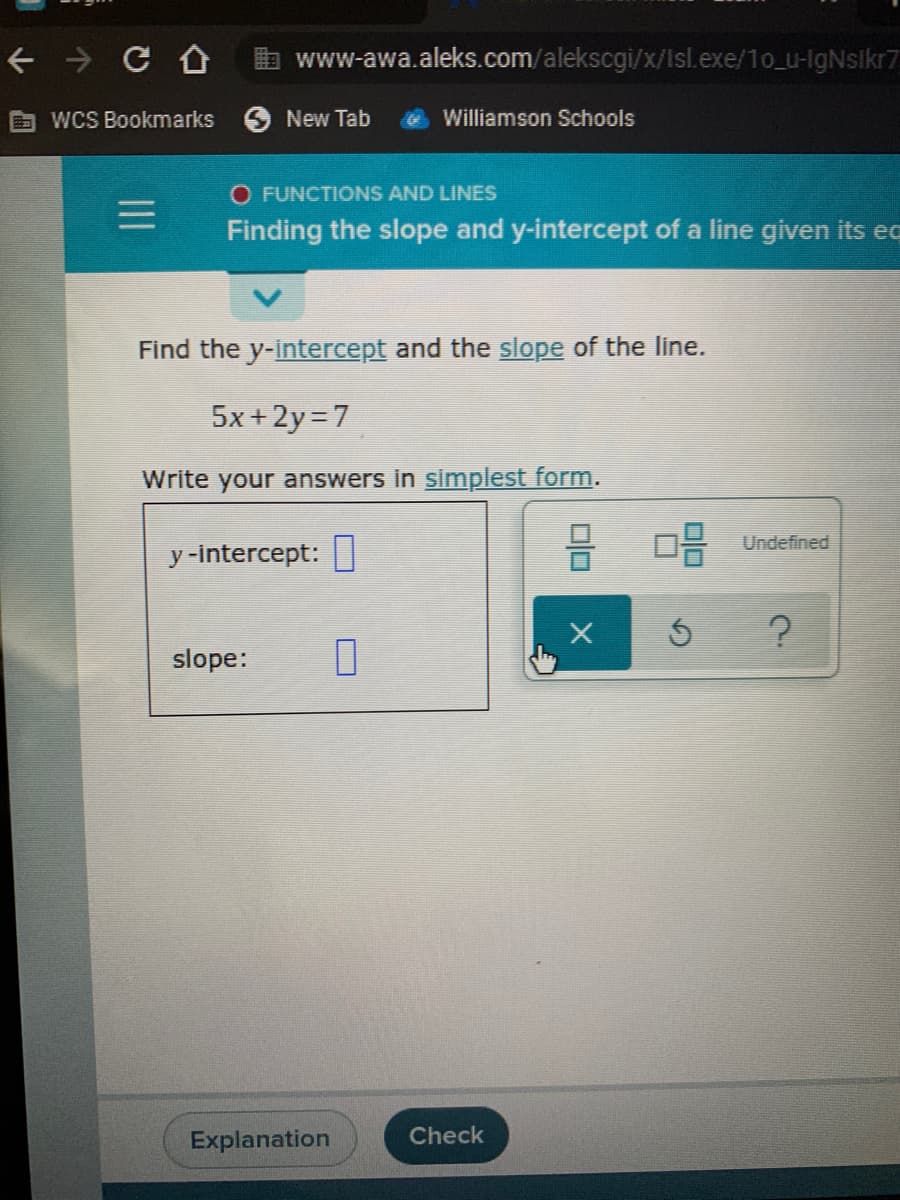 a www-awa.aleks.com/alekscgi/x/Isl.exe/10_u-lgNsikr7
WCS Bookmarks
New Tab
Williamson Schools
O FUNCTIONS AND LINES
Finding the slope and y-intercept of a line given its ec
Find the y-intercept and the slope of the line.
5x+2y=7
Write your answers in simplest form.
Undefined
y -intercept:
slope:
Explanation
Check
