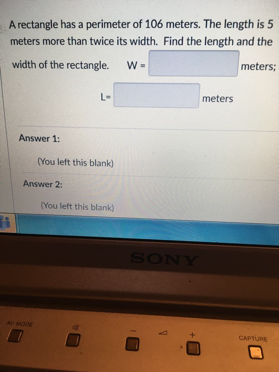 A rectangle has a perimeter of 106 meters. The length is 5
meters more than twice its width. Find the length and the
width of the rectangle.
W =
meters;
L=
meters
Answer 1:
(You left this blank)
Answer 2:
(You left this blank)
SONY
AV MODE
CAPTURE

