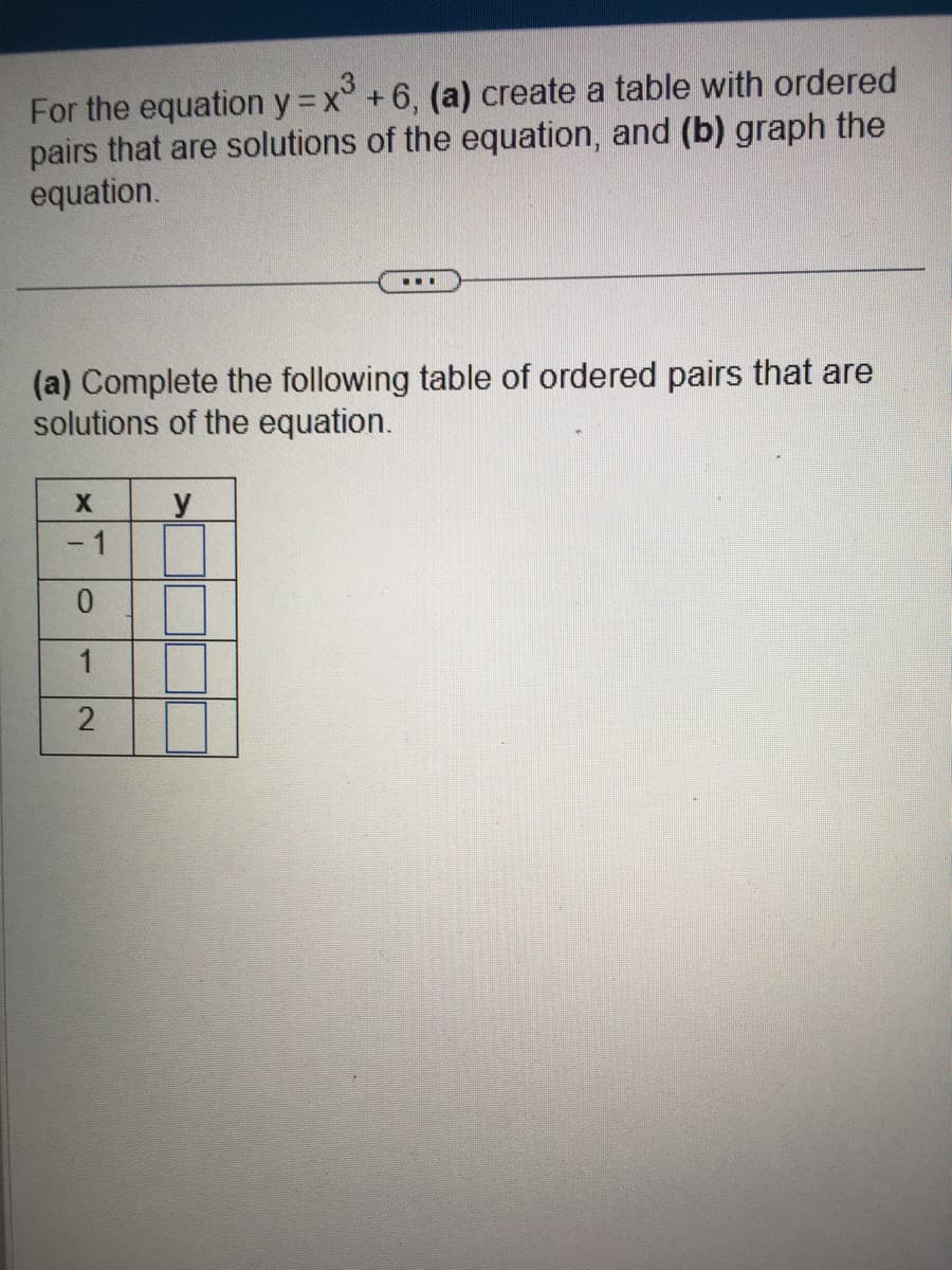 For the equation y = x + 6, (a) create a table with ordered
pairs that are solutions of the equation, and (b) graph the
equation.
(a) Complete the following table of ordered pairs that are
solutions of the equation.
X
- 1
0
1
2
...
y