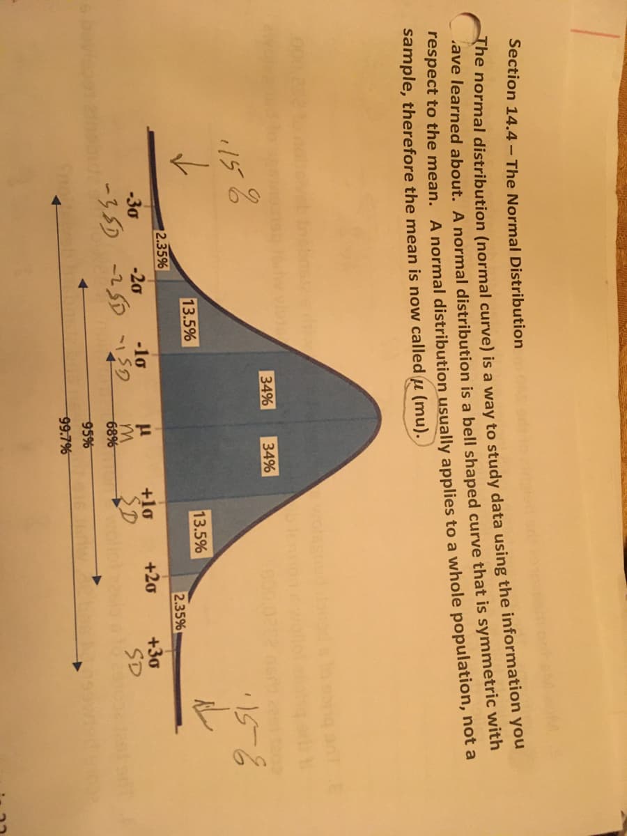 Section 14.4- The Normal Distribution
The normal distribution (normal curve) is a way to study data using the information you
ave learned about. A normal distribution is a bell shaped curve that is symmetric with
respect to the mean. A normal distribution usually applies to a whole population, not a
sample, therefore the mean is now called u (mu).
34%
34%
1158
✓
·15-6
13.5%
2.35%
-30
-20
-10
-35D -25D -SD
Sno Lambh
m
68%
95%
99.7%
13.5%
+10
SD
+20
2.35%
+3a
SD