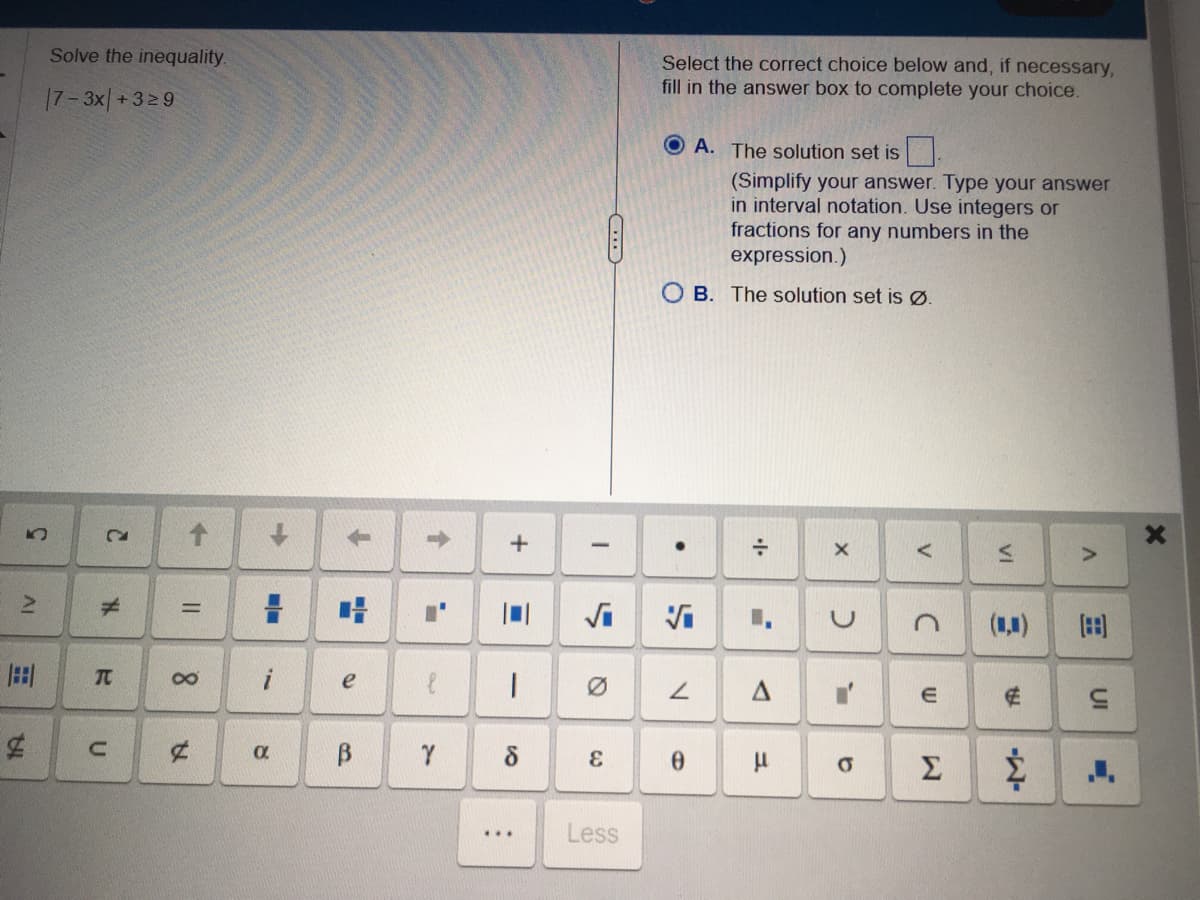 ΔΙ
3
B
1A.
Solve the inequality.
17-3x+329
C
#
T
с
->
=
8
A
=
i
8
T
e
B
↑
a
یہ
Y
+
1
8
...
C...
I
S
&
Less
Select the correct choice below and, if necessary,
fill in the answer box to complete your choice.
(Simplify your answer. Type your answer
in interval notation. Use integers or
fractions for any numbers in the
expression.)
OB. The solution set is Ø.
.
V
A. The solution set is
0
÷
7
A
μ
X
2
O
V
с
E
VI
3
€
Σ &
>
(88)
UI
X
