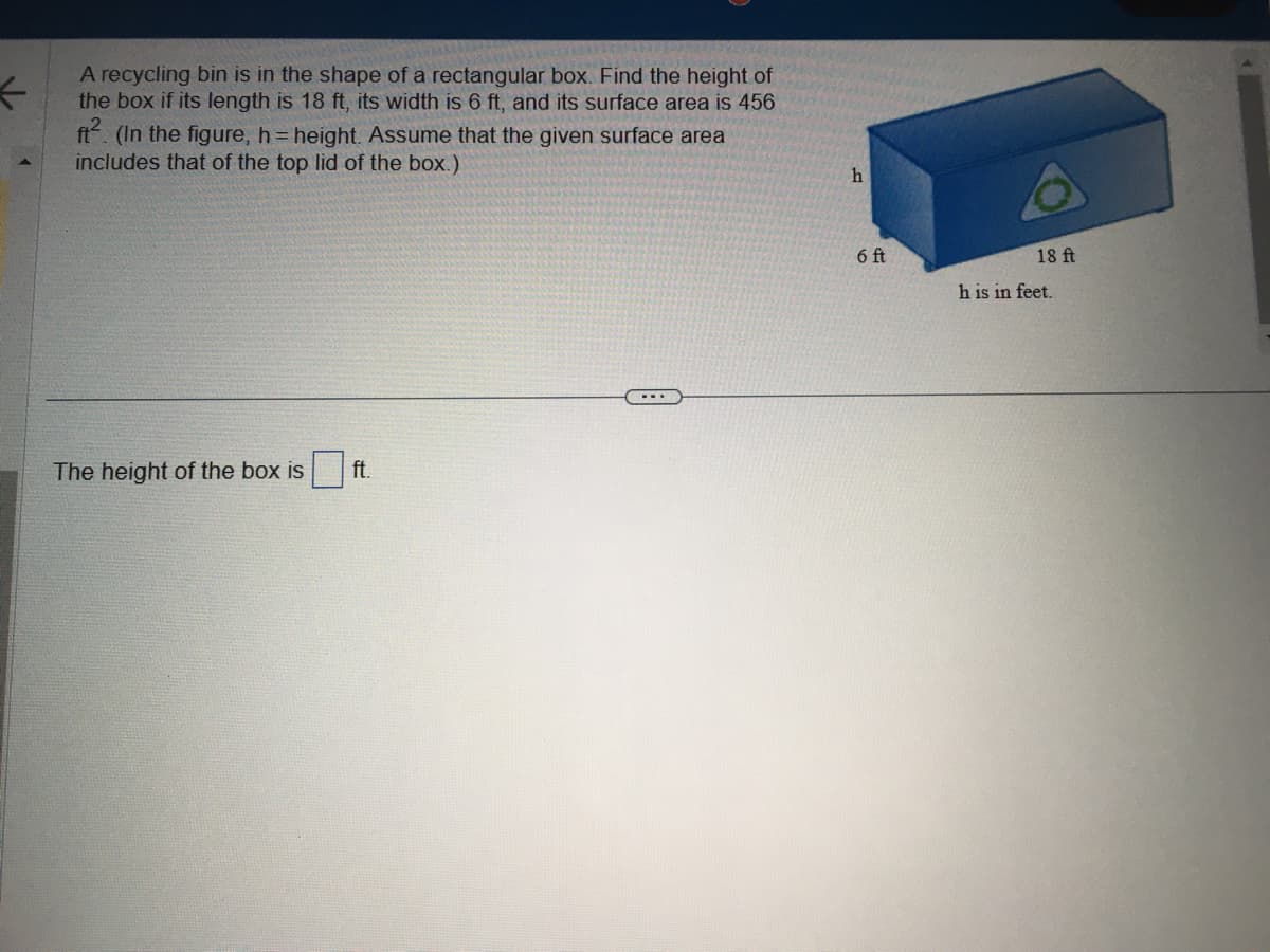 ←
A recycling bin is in the shape of a rectangular box. Find the height of
the box if its length is 18 ft, its width is 6 ft, and its surface area is 456
ft². (In the figure, h = height. Assume that the given surface area
includes that of the top lid of the box.)
The height of the box is ft.
...
h
6 ft
18 ft
h is in feet.