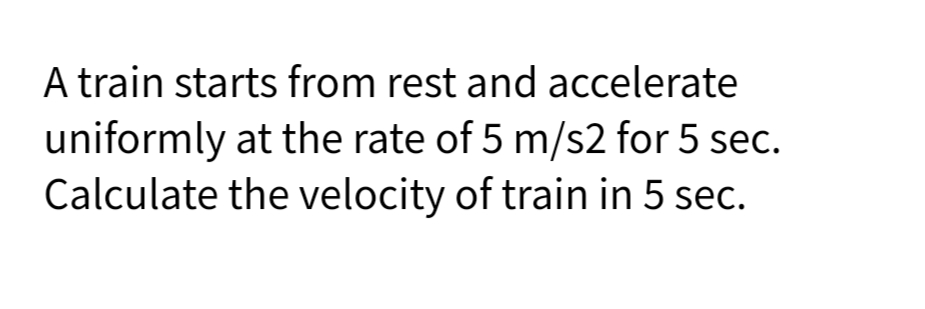 A train starts from rest and accelerate
uniformly at the rate of 5 m/s2 for 5 sec.
Calculate the velocity of train in 5 sec.

