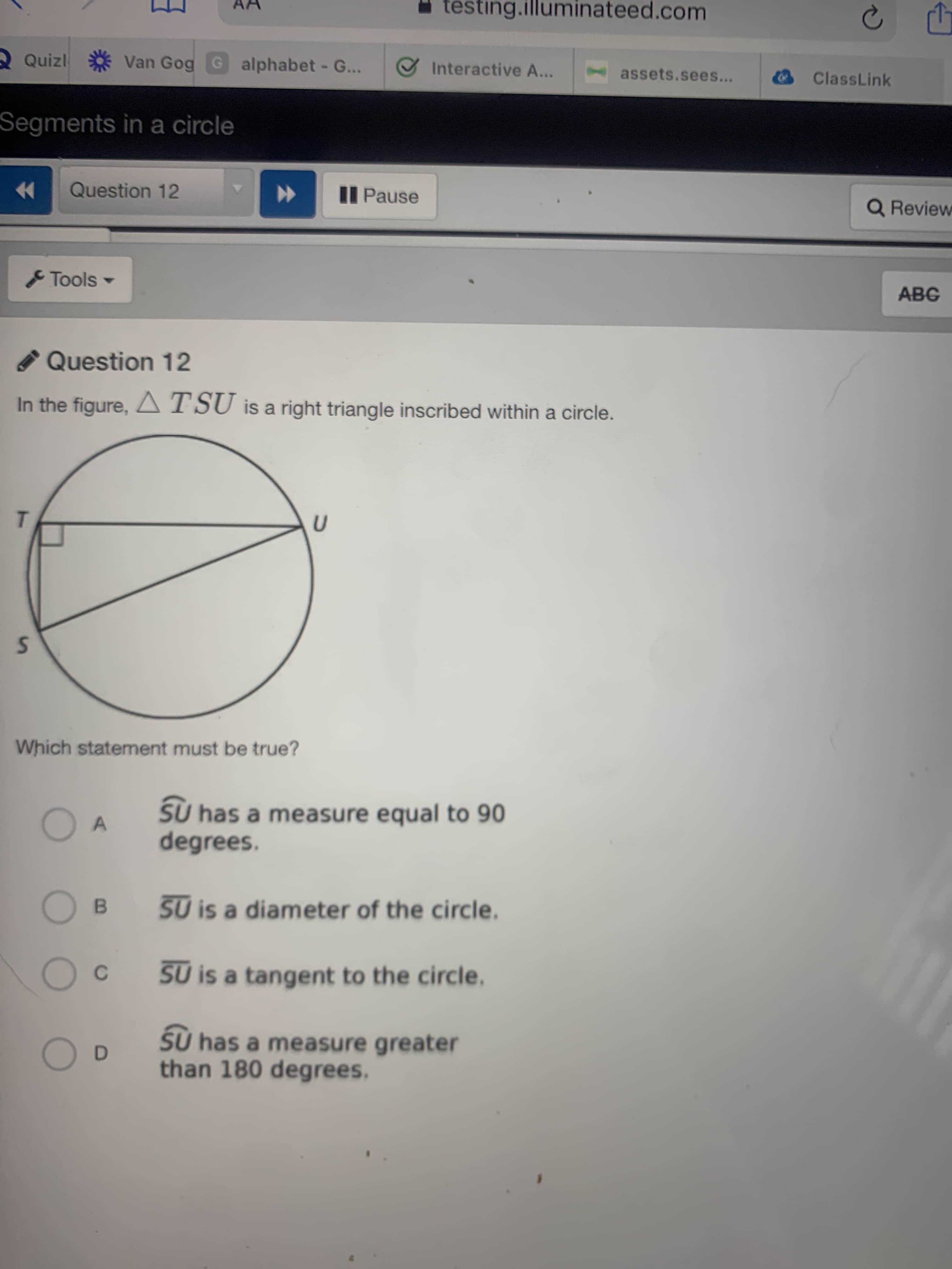 Question 12
In the figure, ATSU is a right triangle inscribed within a circle.
Which statement must be true?
SU has a measure equal to 90
degrees.
