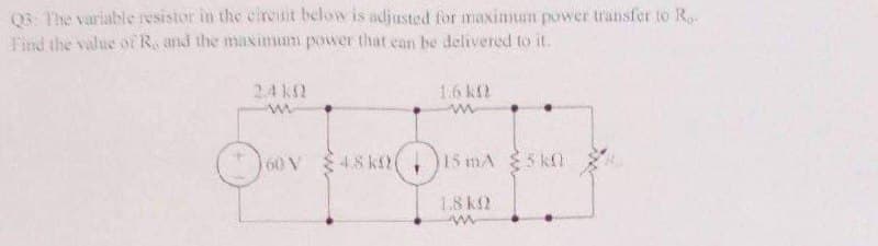 Q3: The variable resistor in the circuit below is adjusted for maximum power transfer to Ro
Find the value of R, and the maximum power that can be delivered to it.
2.4 KM)
(60 V
4.8 ks)(
1.6 k
15 mA 5k0
1.8 k
w