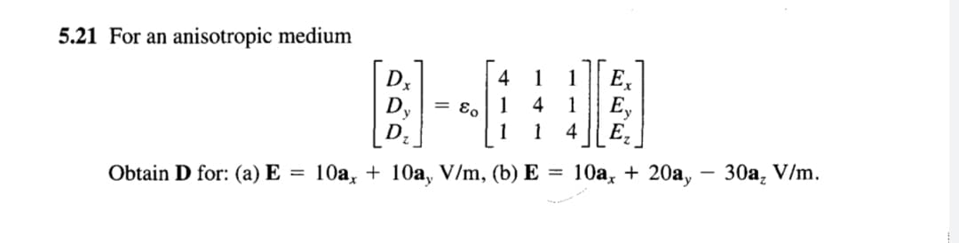 5.21 For an anisotropic medium
Dx
D,
E,
E,
4
4
1
1
4
1
= E,
1
1
Ez
Obtain D for: (a) E
10a, + 10a, V/m, (b) E = 10a, + 20a, – 30a, V/m.
%3D
