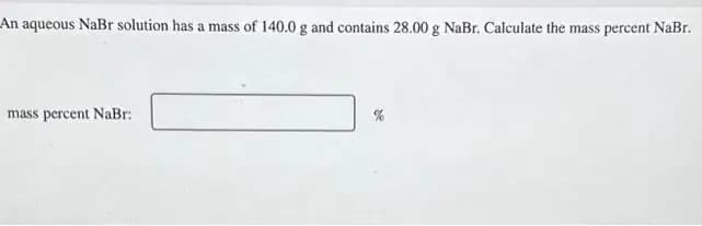 An aqueous NaBr solution has a mass of 140.0 g and contains 28.00 g NaBr. Calculate the mass percent NaBr.
mass percent NaBr: