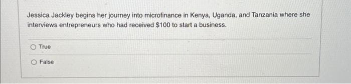 Jessica Jackley begins her journey into microfinance in Kenya, Uganda, and Tanzania where she
interviews entrepreneurs who had received $100 to start a business.
True
False