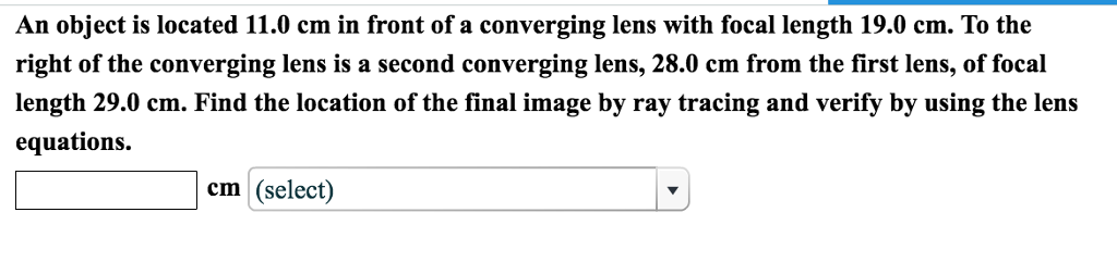 An object is located 11.0 cm in front of a converging lens with focal length 19.0 cm. To the
right of the converging lens is a second converging lens, 28.0 cm from the first lens, of focal
length 29.0 cm. Find the location of the final image by ray tracing and verify by using the lens
equations.
cm (select)