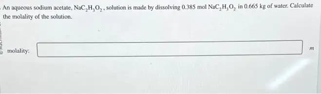 An aqueous sodium acetate, NaC,H,O₂, solution is made by dissolving 0.385 mol NaC, H, O, in 0.665 kg of water. Calculate
the molality of the solution.
molality:
m
