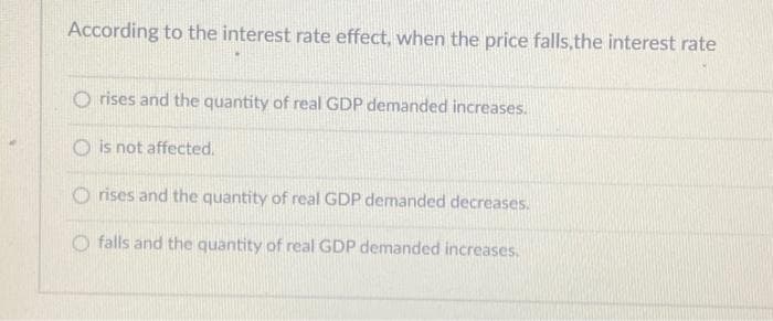 According to the interest rate effect, when the price falls, the interest rate
Orises and the quantity of real GDP demanded increases.
is not affected.
Orises and the quantity of real GDP demanded decreases.
Ofalls and the quantity of real GDP demanded increases.
