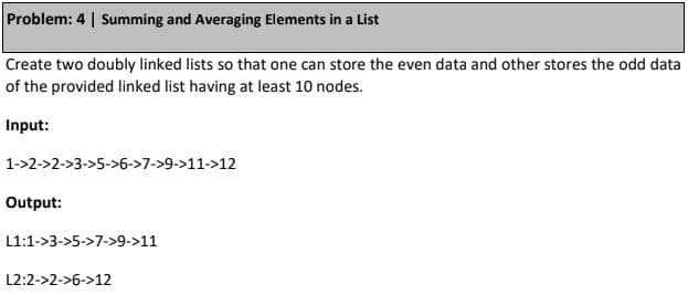 Problem: 4 | Summing and Averaging Elements in a List
Create two doubly linked lists so that one can store the even data and other stores the odd data
of the provided linked list having at least 10 nodes.
Input:
1->2->2->3->5->6->7->9->11->12
Output:
L1:1->3->5->7->9->11
L2:2->2->6->12
