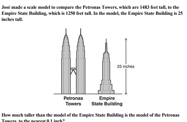José made a scale model to compare the Petronas Towers, which are 1483 feet tall, to the
Empire State Building, which is 1250 feet tall. In the model, the Empire State Building is 25
inches tall.
25 inches
Petronas
Towers
Empire
State Building
How much taller than the model of the Empire State Building is the model of the Petronas
Towers, to the nearest 0.1 inch?
