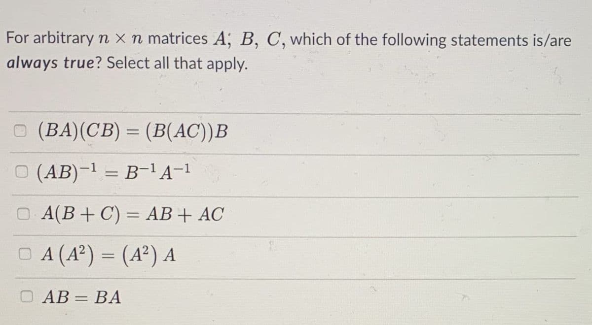 For arbitrary n x n matrices A, B, C, which of the following statements is/are
always true? Select all that apply.
O (BA)(CB) = (B(AC))B
O (AB)-1 = B-1A-1
O A(B+ C) = AB+ AC
O A (A?) = (A²) A
O AB = BA

