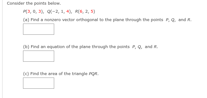 Consider the points below.
P(3, 0, 3), Q(-2, 1, 4), R(6, 2, 5)
(a) Find a nonzero vector orthogonal to the plane through the points P, Q, and R.
(b) Find an equation of the plane through the points P, Q, and R.
(c) Find the area of the triangle PQR.
