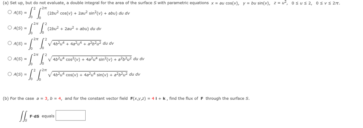 (a) Set up, but do not evaluate, a double integral for the area of the surface S with parametric equations x = au cos(v), y = bu sin(v), z = u², osus 2, osv s 27.
O A(S) =
(2bu? cos(v) + 2au? sin2(v) + abu) du dv
27
O A(S) =
(2bu? + 2au? + abu) du dv
277
O A(S) =
V 4b?u4 + 4a²u4 + a²b?u² du dv
O A(S) =
V 4b?u4 cos?(v) + 4a?u4 sin?(v) + a²b?u² du dv
O A(S) =
V 4b?u4 cos(v) + 4a?u4 sin(v) + a²b?u² du dv
(b) For the case a = 3, b = 4, and for the constant vector field F(x,y,z) = 4 i + k, find the flux of F through the surface S.
F•ds equals
