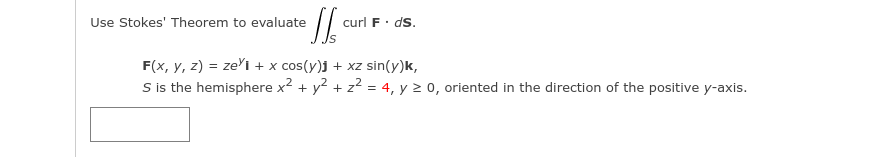 Use Stokes' Theorem to evaluate
curl F.
ds.
F(x, y, z) = ze'i + x cos(y)j + xz sin(y)k,
S is the hemisphere x2 + y2 + z2 = 4, y 2 0, oriented in the direction of the positive y-axis.
