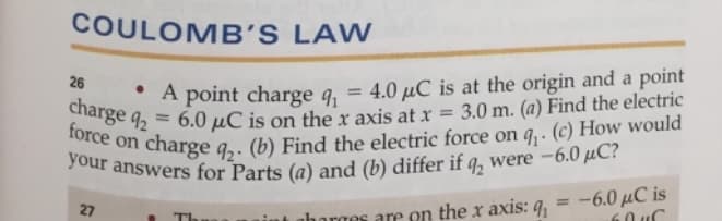 COULOMB'S
LAW
26
• A point charge q₁ = 4.0 μC is at the origin and a point
charge q2 = 6.0 μC is on the x axis at x
3.0 m. (a) Find the electric
force on
charge q₂. (b) Find the electric force on q₁. (c) How would
your answers for Parts (a) and (b) differ if q, were -6.0 μC?
27
TI
horges are on the x axis: q = -6.0 μC is
ԽՈՐ